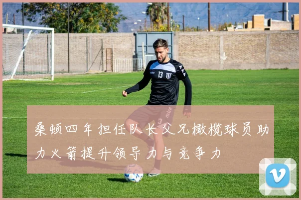 桑顿四年担任队长父兄橄榄球员助力火箭提升领导力与竞争力