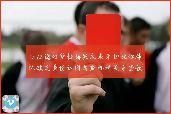 杰拉德对萨拉赫发文表示担忧称球队缺乏身份认同与斯洛特关系紧张