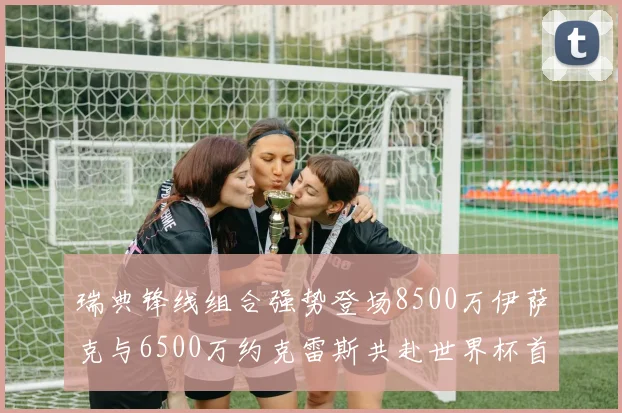 瑞典锋线组合强势登场8500万伊萨克与6500万约克雷斯共赴世界杯首秀