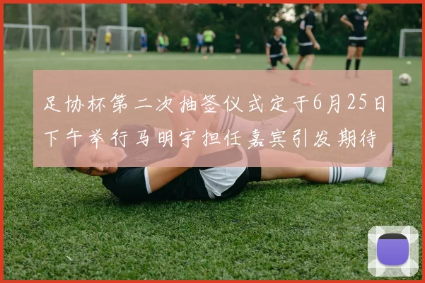 足协杯第二次抽签仪式定于6月25日下午举行马明宇担任嘉宾引发期待