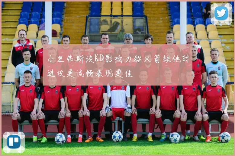 小里弗斯谈KD影响力称火箭缺他时进攻更流畅表现更佳