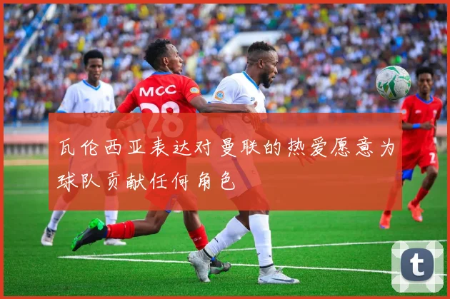 瓦伦西亚表达对曼联的热爱愿意为球队贡献任何角色