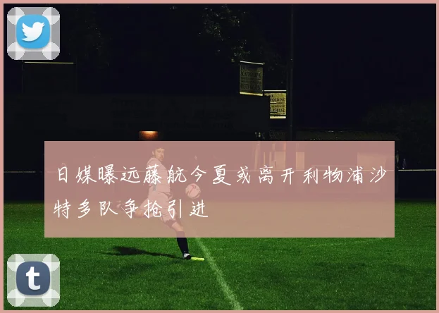 日媒曝远藤航今夏或离开利物浦沙特多队争抢引进