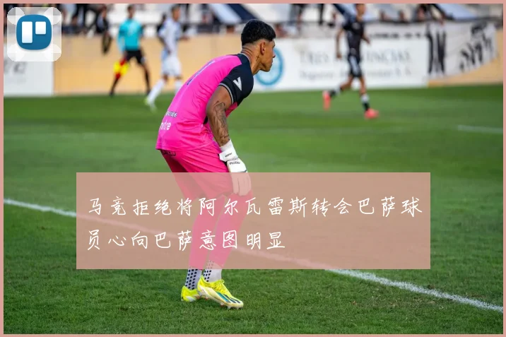 马竞拒绝将阿尔瓦雷斯转会巴萨球员心向巴萨意图明显