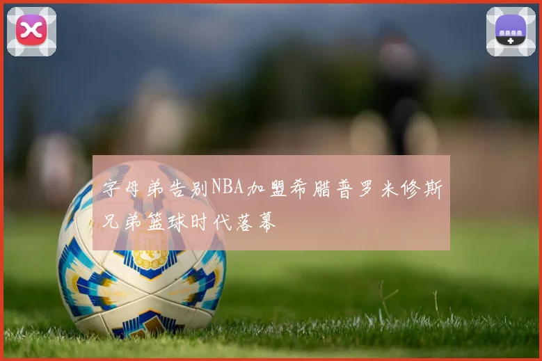 字母弟告别NBA加盟希腊普罗米修斯兄弟篮球时代落幕