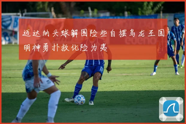 迈达纳头球解围险些自摆乌龙王国明神勇扑救化险为夷