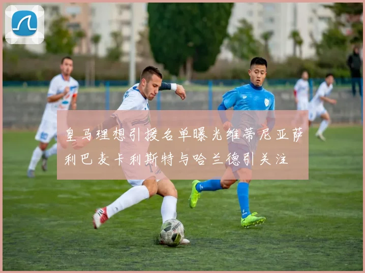 皇马理想引援名单曝光维蒂尼亚萨利巴麦卡利斯特与哈兰德引关注